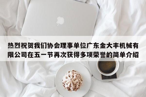 热烈祝贺我们协会理事单位广东金大丰机械有限公司在五一节再次获得多项荣誉的简单介绍