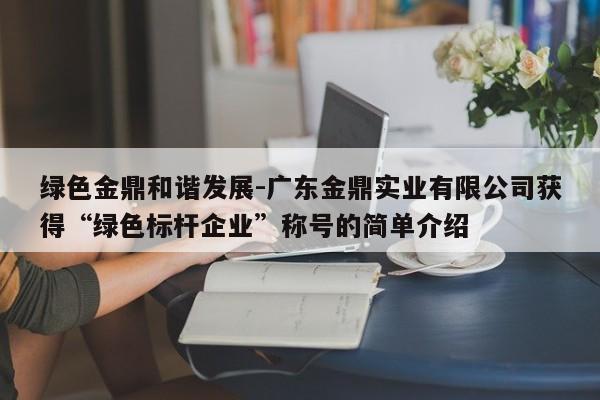 绿色金鼎和谐发展-广东金鼎实业有限公司获得“绿色标杆企业”称号的简单介绍